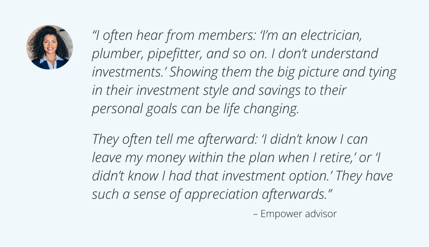 “I often hear from members: ‘I’m an electrician, plumber, pipefitter, and so on. I don’t understand investments.’ Showing them the big picture and tying in their investment style and savings to their personal goals can be life changing.   They often tell me afterward: ‘I didn’t know I can leave my money within the plan when I retire,’ or ‘I didn’t know I had that investment option.’ They have such a sense of appreciation afterwards.” – Empower advisor